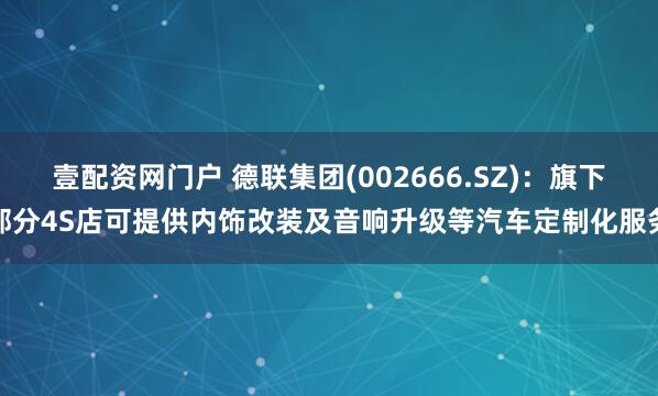 壹配资网门户 德联集团(002666.SZ)：旗下部分4S店可提供内饰改装及音响升级等汽车定制化服务