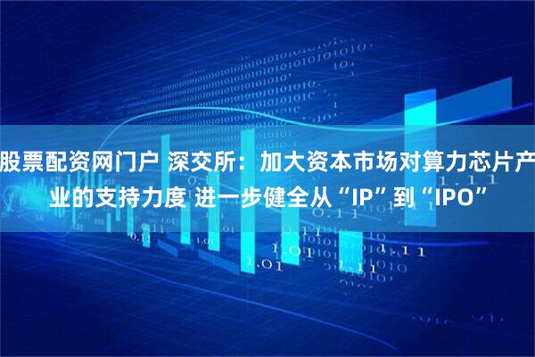 股票配资网门户 深交所：加大资本市场对算力芯片产业的支持力度 进一步健全从“IP”到“IPO”