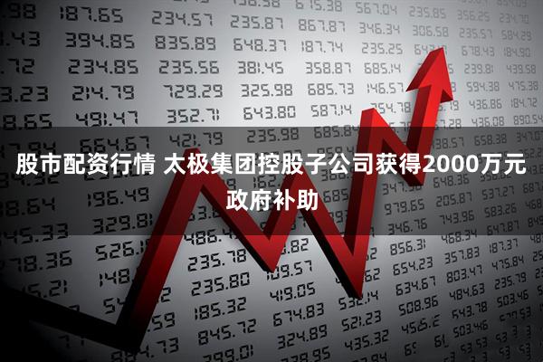 股市配资行情 太极集团控股子公司获得2000万元政府补助