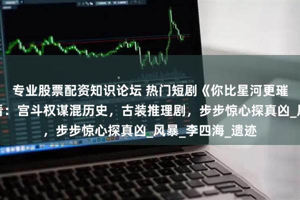 专业股票配资知识论坛 热门短剧《你比星河更璀璨》完整全集观看：宫斗权谋混历史，古装推理剧，步步惊心探真凶_风暴_李四海_遗迹
