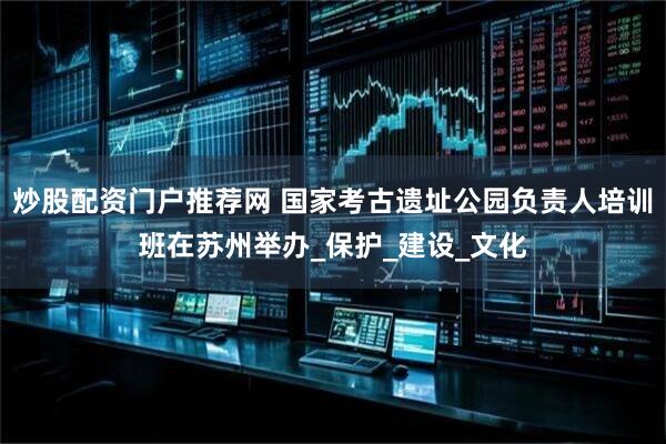 炒股配资门户推荐网 国家考古遗址公园负责人培训班在苏州举办_保护_建设_文化