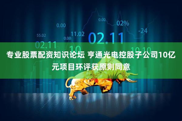 专业股票配资知识论坛 亨通光电控股子公司10亿元项目环评获原则同意