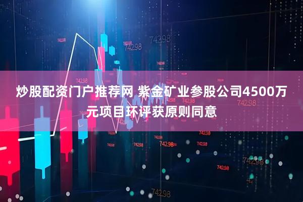炒股配资门户推荐网 紫金矿业参股公司4500万元项目环评获原则同意
