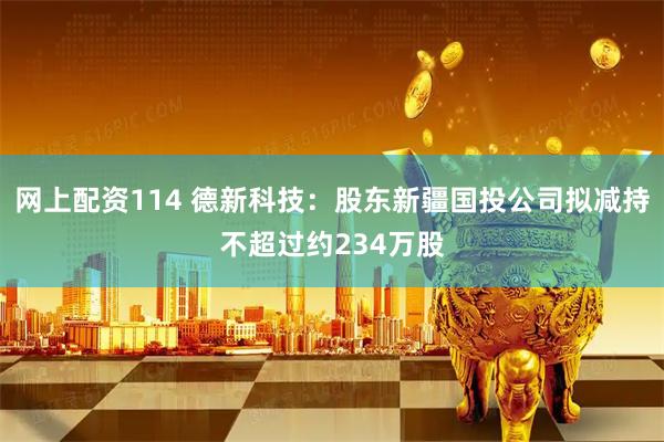 网上配资114 德新科技：股东新疆国投公司拟减持不超过约234万股