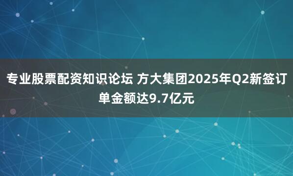 专业股票配资知识论坛 方大集团2025年Q2新签订单金额达9.7亿元