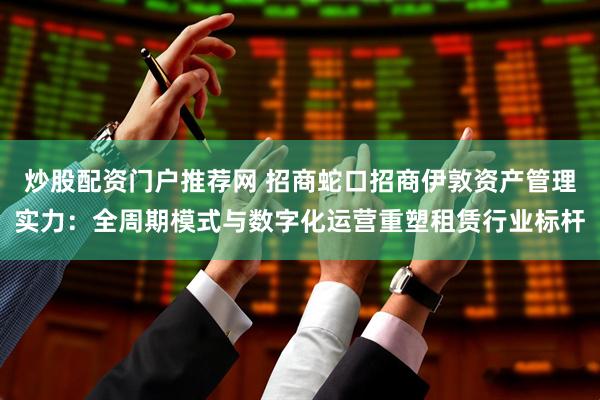 炒股配资门户推荐网 招商蛇口招商伊敦资产管理实力：全周期模式与数字化运营重塑租赁行业标杆