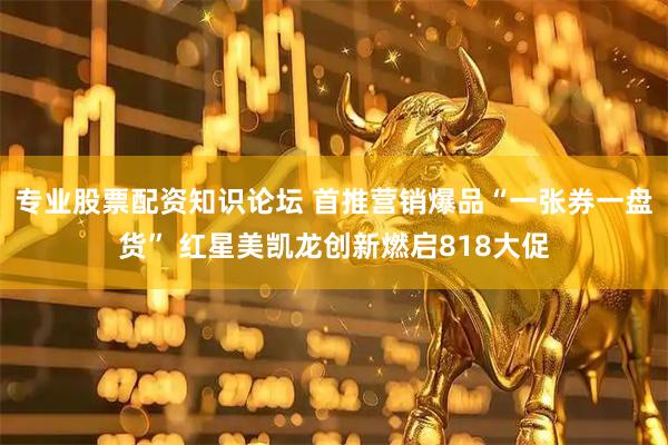 专业股票配资知识论坛 首推营销爆品“一张券一盘货” 红星美凯龙创新燃启818大促