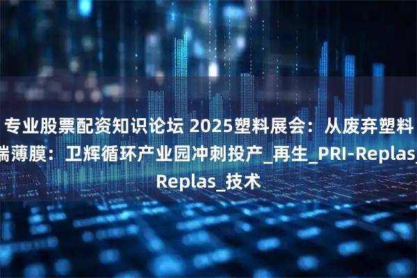 专业股票配资知识论坛 2025塑料展会：从废弃塑料到高端薄膜：卫辉循环产业园冲刺投产_再生_PRI-Replas_技术
