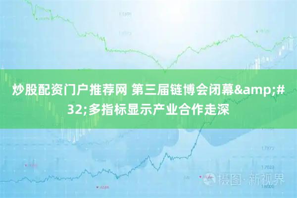 炒股配资门户推荐网 第三届链博会闭幕&#32;多指标显示产业合作走深