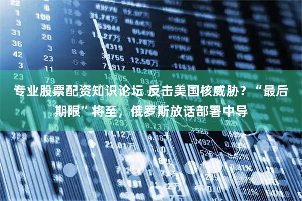 专业股票配资知识论坛 反击美国核威胁？“最后期限”将至，俄罗斯放话部署中导