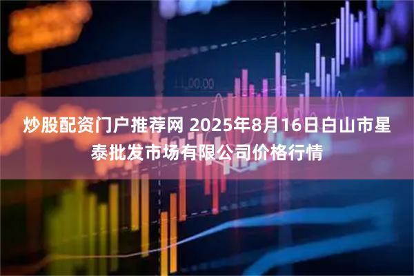 炒股配资门户推荐网 2025年8月16日白山市星泰批发市场有限公司价格行情