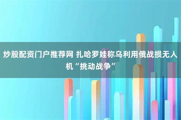 炒股配资门户推荐网 扎哈罗娃称乌利用俄战损无人机“挑动战争”