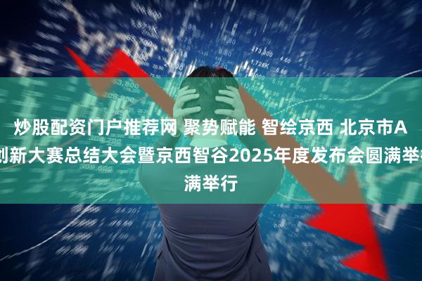 炒股配资门户推荐网 聚势赋能 智绘京西 北京市AI创新大赛总结大会暨京西智谷2025年度发布会圆满举行