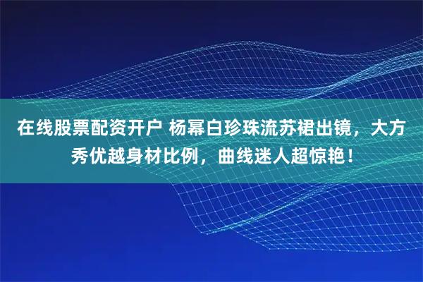 在线股票配资开户 杨幂白珍珠流苏裙出镜，大方秀优越身材比例，曲线迷人超惊艳！
