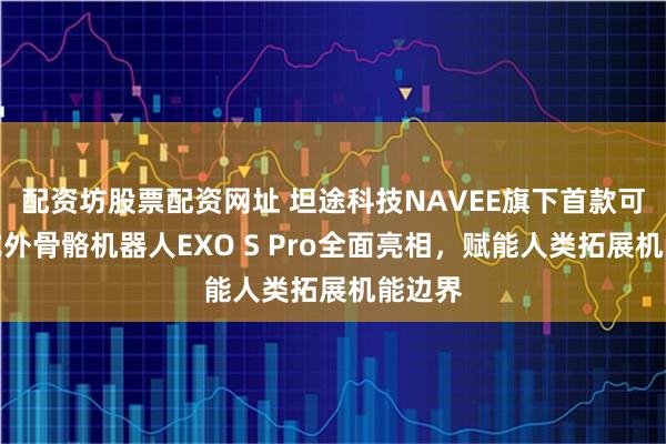 配资坊股票配资网址 坦途科技NAVEE旗下首款可穿戴式外骨骼机器人EXO S Pro全面亮相,赋能人类拓展机能边界