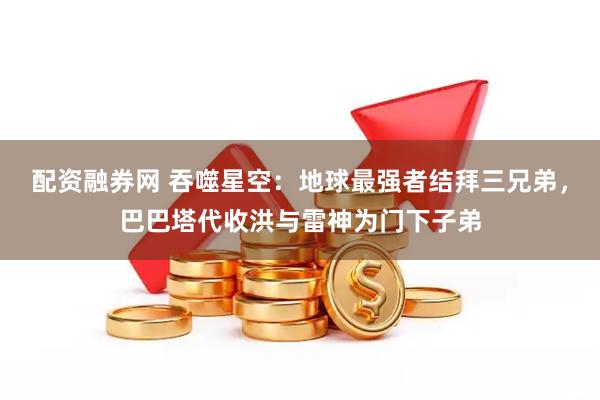 配资融券网 吞噬星空：地球最强者结拜三兄弟，巴巴塔代收洪与雷神为门下子弟