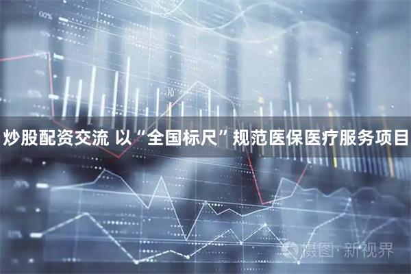 炒股配资交流 以“全国标尺”规范医保医疗服务项目
